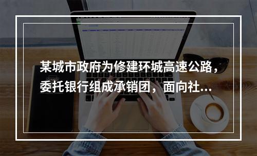 某城市政府为修建环城高速公路，委托银行组成承销团，面向社会