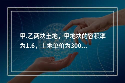 甲.乙两块土地，甲地块的容积率为1.6，土地单价为3000元