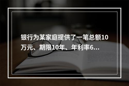 银行为某家庭提供了一笔总额10万元、期限10年、年利率6%