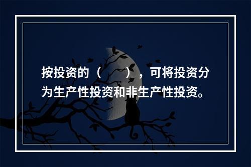 按投资的（　　），可将投资分为生产性投资和非生产性投资。