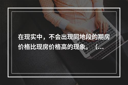 在现实中，不会出现同地段的期房价格比现房价格高的现象。（　）