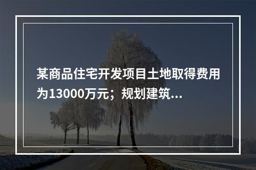 某商品住宅开发项目土地取得费用为13000万元；规划建筑面