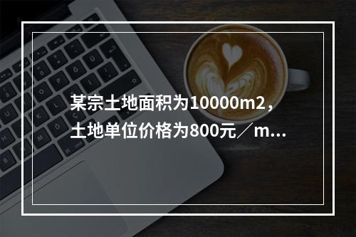 某宗土地面积为10000m2，土地单位价格为800元／m2