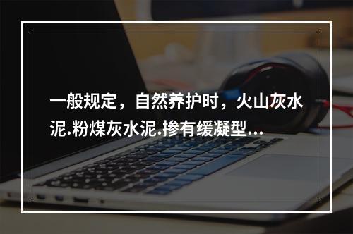 一般规定，自然养护时，火山灰水泥.粉煤灰水泥.掺有缓凝型外加