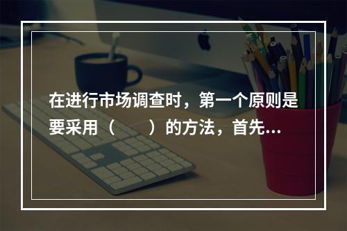 在进行市场调查时，第一个原则是要采用（　　）的方法，首先要