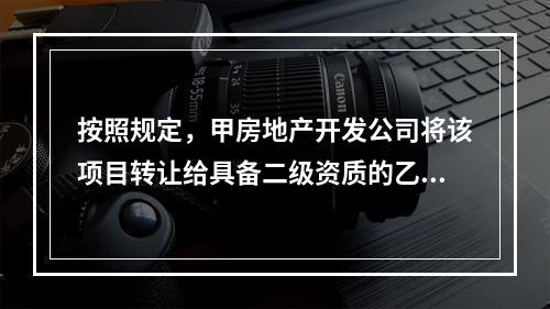 按照规定，甲房地产开发公司将该项目转让给具备二级资质的乙房地