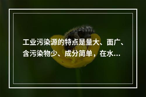 工业污染源的特点是量大、面广、含污染物少、成分简单，在水中