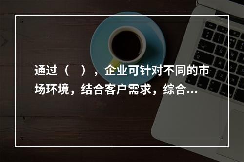 通过（　），企业可针对不同的市场环境，结合客户需求，综合运用