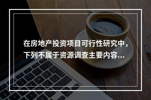 在房地产投资项目可行性研究中，下列不属于资源调查主要内容的