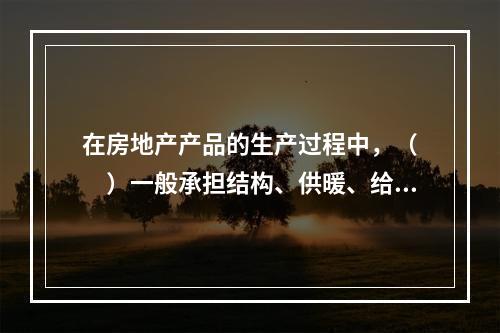 在房地产产品的生产过程中，（　　）一般承担结构、供暖、给水