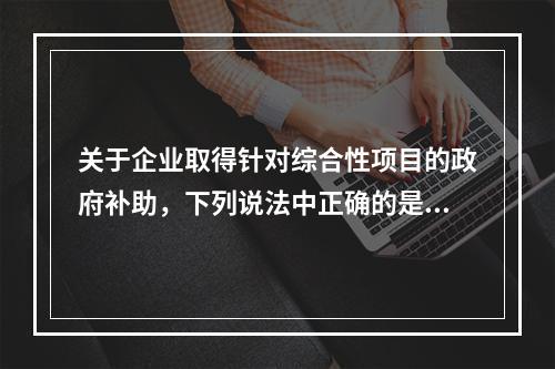 关于企业取得针对综合性项目的政府补助，下列说法中正确的是（）