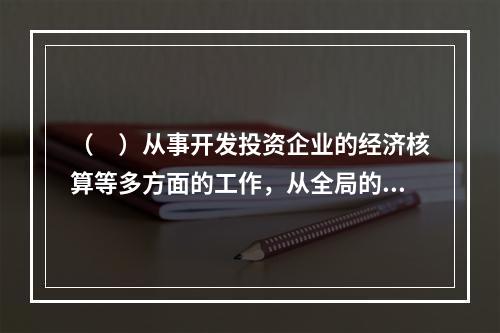 （　）从事开发投资企业的经济核算等多方面的工作，从全局的角度