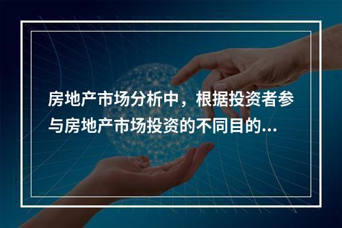 房地产市场分析中，根据投资者参与房地产市场投资的不同目的和方