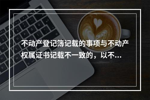 不动产登记簿记载的事项与不动产权属证书记载不一致的，以不动产