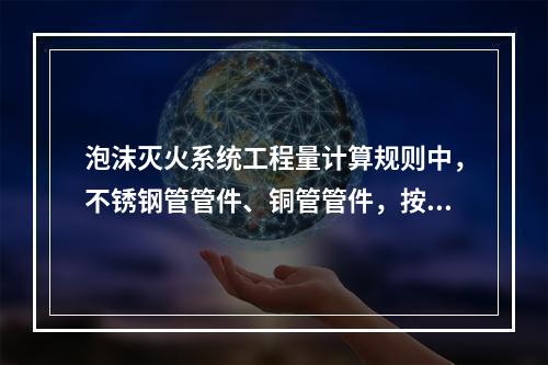 泡沫灭火系统工程量计算规则中，不锈钢管管件、铜管管件，按设计