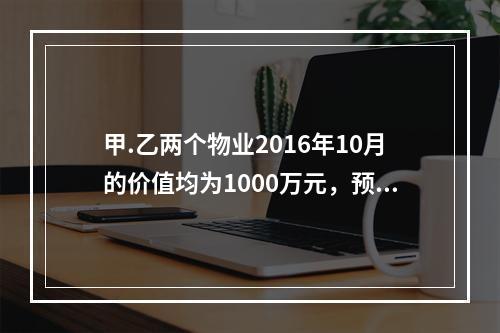 甲.乙两个物业2016年10月的价值均为1000万元，预计2