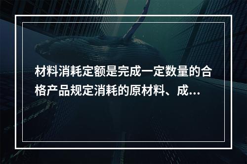 材料消耗定额是完成一定数量的合格产品规定消耗的原材料、成品