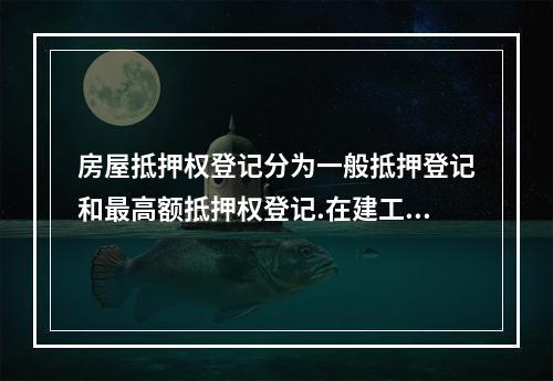 房屋抵押权登记分为一般抵押登记和最高额抵押权登记.在建工程抵