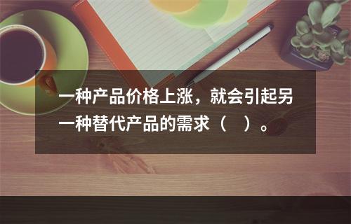 一种产品价格上涨，就会引起另一种替代产品的需求（　）。