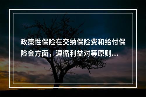 政策性保险在交纳保险费和给付保险金方面，遵循利益对等原则，