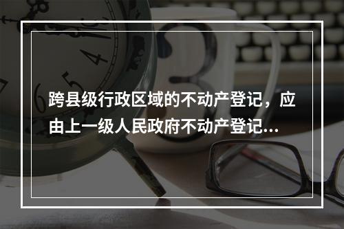 跨县级行政区域的不动产登记，应由上一级人民政府不动产登记主