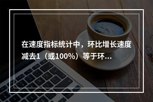 在速度指标统计中，环比增长速度减去1（或100％）等于环比