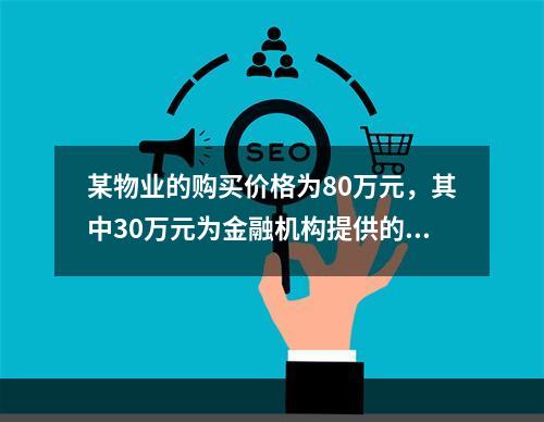 某物业的购买价格为80万元，其中30万元为金融机构提供的抵