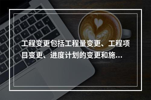 工程变更包括工程量变更、工程项目变更、进度计划的变更和施工