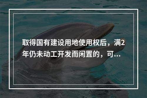 取得国有建设用地使用权后，满2年仍未动工开发而闲置的，可以