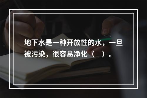 地下水是一种开放性的水，一旦被污染，很容易净化（　）。