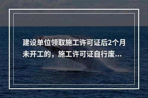 建设单位领取施工许可证后2个月未开工的，施工许可证自行废止。