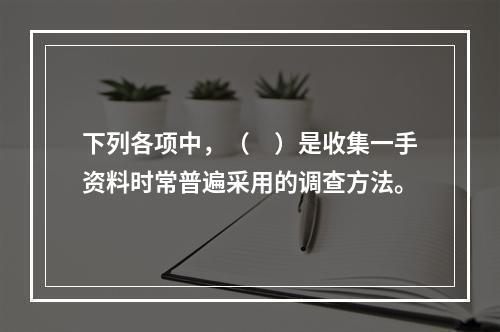 下列各项中，（　）是收集一手资料时常普遍采用的调查方法。