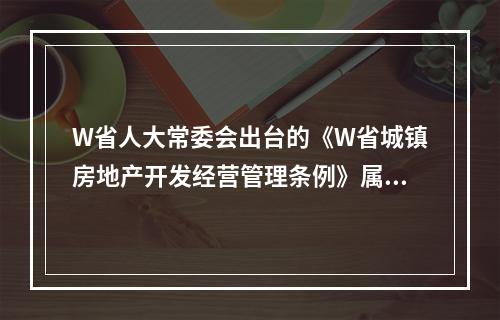 W省人大常委会出台的《W省城镇房地产开发经营管理条例》属于（