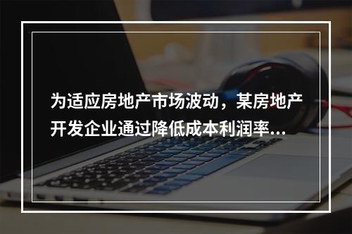 为适应房地产市场波动，某房地产开发企业通过降低成本利润率来确