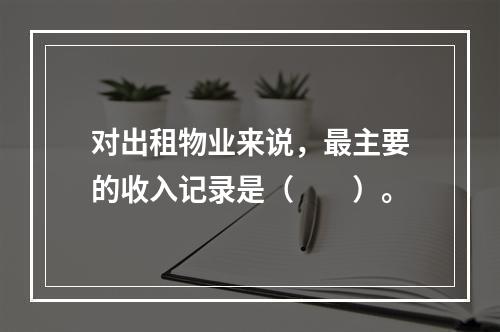 对出租物业来说，最主要的收入记录是（　　）。