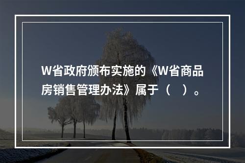 W省政府颁布实施的《W省商品房销售管理办法》属于（　）。