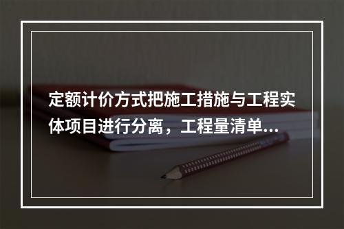 定额计价方式把施工措施与工程实体项目进行分离，工程量清单计价