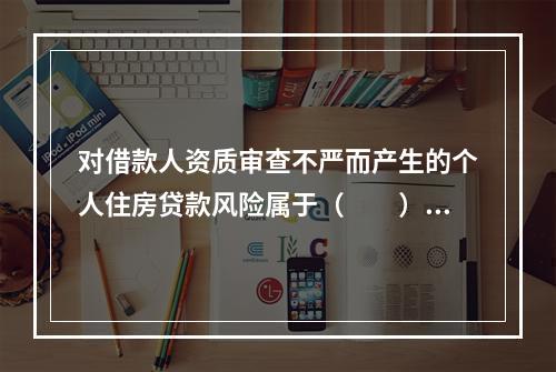 对借款人资质审查不严而产生的个人住房贷款风险属于（　　）。