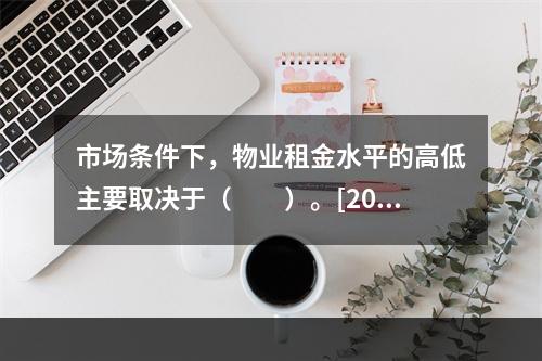 市场条件下，物业租金水平的高低主要取决于（　　）。[201