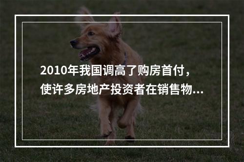 2010年我国调高了购房首付，使许多房地产投资者在销售物业实