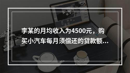 李某的月均收入为4500元，购买小汽车每月须偿还的贷款额为