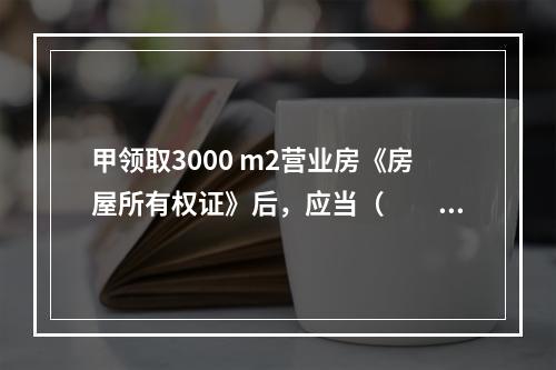 甲领取3000 m2营业房《房屋所有权证》后，应当（　　）。