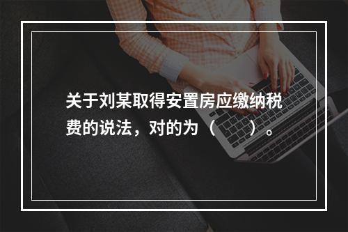 关于刘某取得安置房应缴纳税费的说法，对的为（　　）。