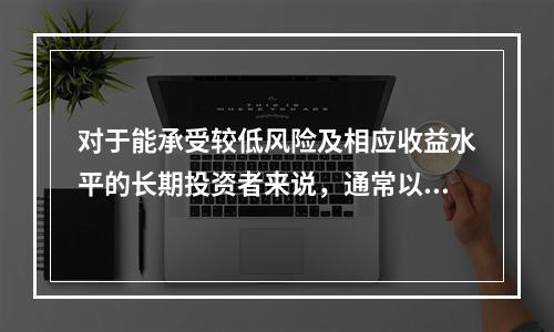 对于能承受较低风险及相应收益水平的长期投资者来说，通常以（　