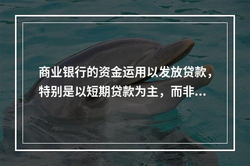 商业银行的资金运用以发放贷款，特别是以短期贷款为主，而非银