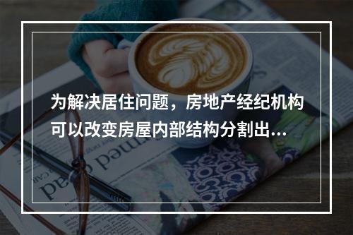 为解决居住问题，房地产经纪机构可以改变房屋内部结构分割出租。