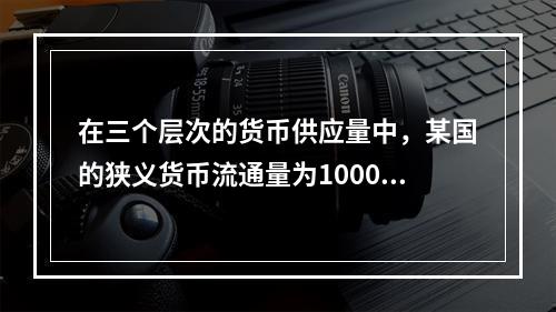 在三个层次的货币供应量中，某国的狭义货币流通量为1000万