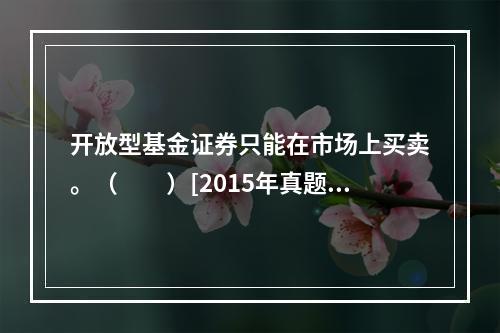 开放型基金证券只能在市场上买卖。（　　）[2015年真题]