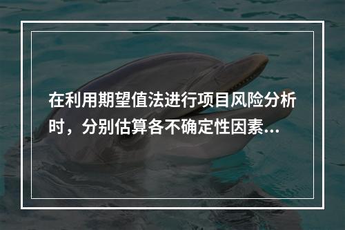 在利用期望值法进行项目风险分析时，分别估算各不确定性因素每种