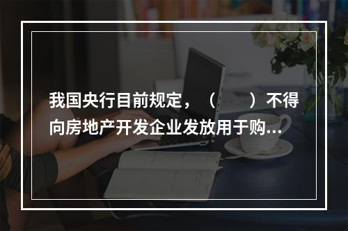 我国央行目前规定，（　　）不得向房地产开发企业发放用于购置